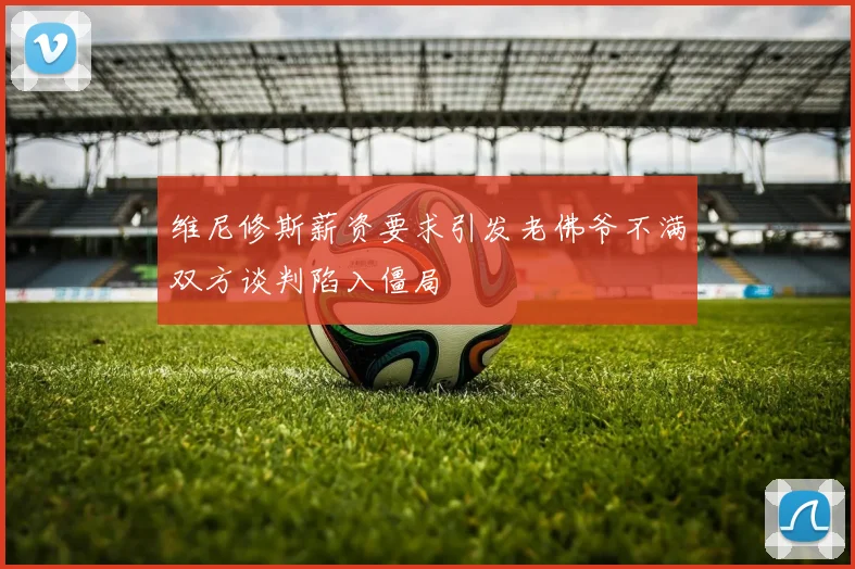 维尼修斯薪资要求引发老佛爷不满双方谈判陷入僵局