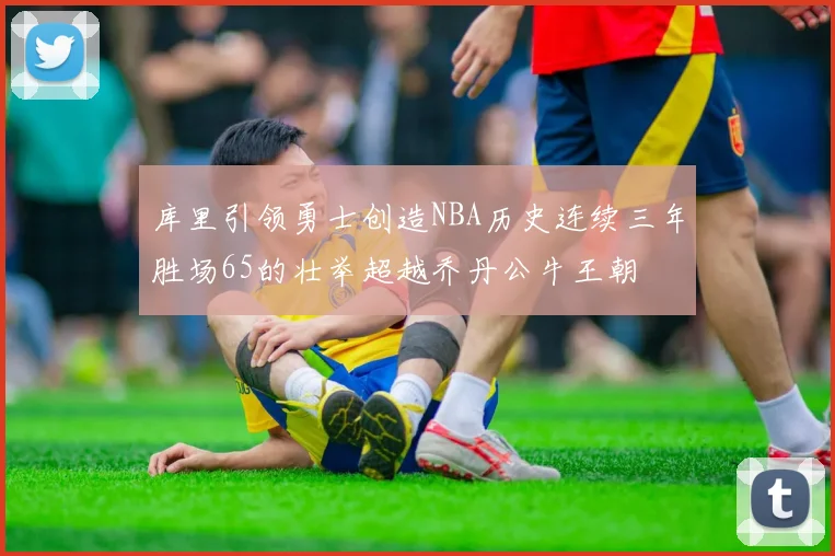库里引领勇士创造NBA历史连续三年胜场65的壮举超越乔丹公牛王朝