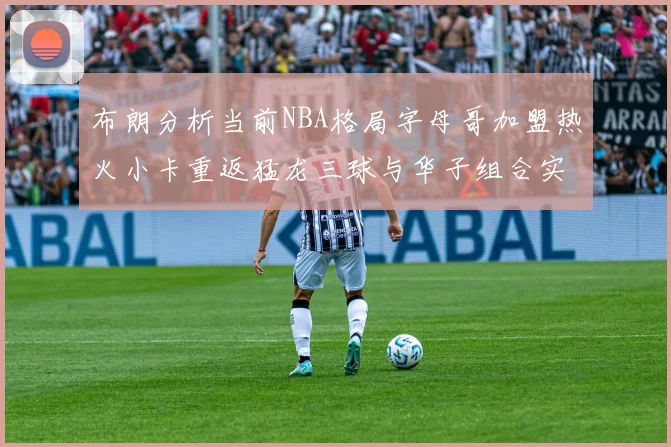 布朗分析当前NBA格局字母哥加盟热火小卡重返猛龙三球与华子组合实力强劲