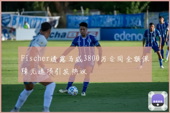 Fischer透露马威3800万合同全额保障无选项引发热议