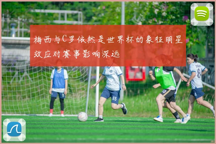 梅西与C罗依然是世界杯的象征明星效应对赛事影响深远