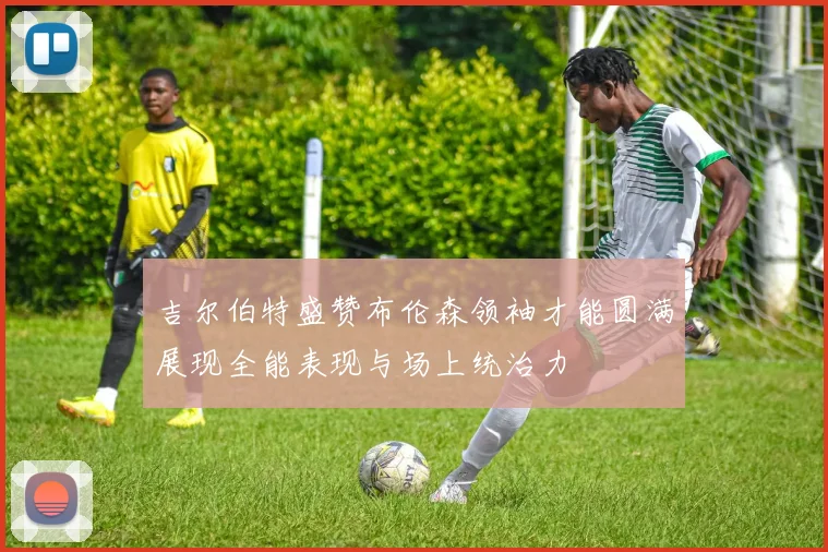 吉尔伯特盛赞布伦森领袖才能圆满展现全能表现与场上统治力