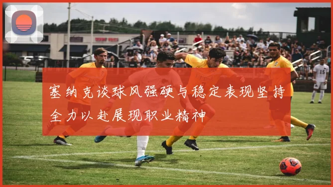 塞纳克谈球风强硬与稳定表现坚持全力以赴展现职业精神
